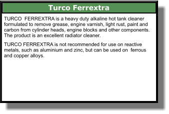 Turco Ferrextra TURCO  FERREXTRA is a heavy duty alkaline hot tank cleaner formulated to remove grease, engine varnish, light rust, paint and carbon from cylinder heads, engine blocks and other components. The product is an excellent radiator cleaner.  TURCO FERREXTRA is not recommended for use on reactive metals, such as aluminium and zinc, but can be used on  ferrous and copper alloys.