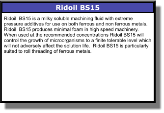 Ridoil BS15 Ridoil  BS15 is a milky soluble machining fluid with extreme pressure additives for use on both ferrous and non ferrous metals.  Ridoil  BS15 produces minimal foam in high speed machinery. When used at the recommended concentrations Ridoil BS15 will control the growth of microorganisms to a finite tolerable level which will not adversely affect the solution life.  Ridoil BS15 is particularly suited to roll threading of ferrous metals.