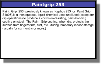 Paintgrip 253 Paint  Grip  253 (previously known as  Kephos 253  or  Paint Grip  S1006),is a  nonaqueous, liquid chemical used undiluted (except for dip operations) to produce a corrosion-resisting, paint-bonding coating on steel.  The Paint  Grip coating, when dry, protects the surface from fingerprints, rust, etc., during temporary indoor storage (usually for six months or more.)