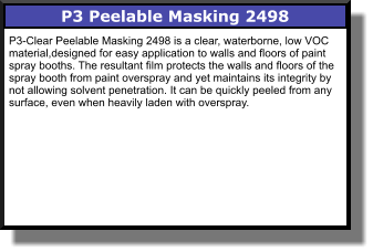 P3 Peelable Masking 2498 P3-Clear Peelable Masking 2498 is a clear, waterborne, low VOC material,designed for easy application to walls and floors of paint spray booths. The resultant film protects the walls and floors of the spray booth from paint overspray and yet maintains its integrity by not allowing solvent penetration. It can be quickly peeled from any surface, even when heavily laden with overspray.