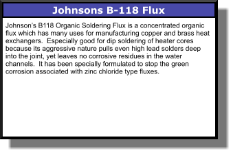 Johnsons B-118 Flux Johnson’s B118 Organic Soldering Flux is a concentrated organic flux which has many uses for manufacturing copper and brass heat exchangers.  Especially good for dip soldering of heater cores because its aggressive nature pulls even high lead solders deep into the joint, yet leaves no corrosive residues in the water channels.  It has been specially formulated to stop the green corrosion associated with zinc chloride type fluxes.