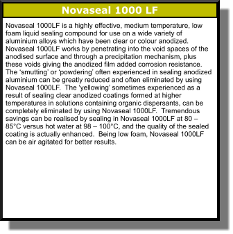 Novaseal 1000 LF Novaseal 1000LF is a highly effective, medium temperature, low foam liquid sealing compound for use on a wide variety of aluminium alloys which have been clear or colour anodized.  Novaseal 1000LF works by penetrating into the void spaces of the anodised surface and through a precipitation mechanism, plus these voids giving the anodized film added corrosion resistance.  The ‘smutting’ or ‘powdering’ often experienced in sealing anodized aluminium can be greatly reduced and often eliminated by using Novaseal 1000LF.  The ‘yellowing’ sometimes experienced as a result of sealing clear anodized coatings formed at higher temperatures in solutions containing organic dispersants, can be completely eliminated by using Novaseal 1000LF.  Tremendous savings can be realised by sealing in Novaseal 1000LF at 80 – 85°C versus hot water at 98 – 100°C, and the quality of the sealed coating is actually enhanced.  Being low foam, Novaseal 1000LF can be air agitated for better results.