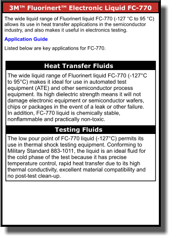 3M™ Fluorinert™ Electronic Liquid FC-770        The wide liquid range of Fluorinert liquid FC-770 (-127 °C to 95 °C) allows its use in heat transfer applications in the semiconductor industry, and also makes it useful in electronics testing.  Application Guide Listed below are key applications for FC-770. Heat Transfer Fluids    The wide liquid range of Fluorinert liquid FC-770 (-127°C to 95°C) makes it ideal for use in automated test equipment (ATE) and other semiconductor process equipment. Its high dielectric strength means it will not damage electronic equipment or semiconductor wafers, chips or packages in the event of a leak or other failure. In addition, FC-770 liquid is chemically stable, nonflammable and practically non-toxic.  The low pour point of FC-770 liquid (-127°C) permits its use in thermal shock testing equipment. Conforming to Military Standard 883-1011, the liquid is an ideal fluid for the cold phase of the test because it has precise temperature control, rapid heat transfer due to its high thermal conductivity, excellent material compatibility and no post-test clean-up. Testing Fluids