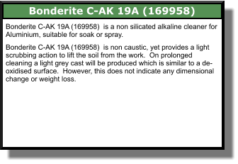 Bonderite C-AK 19A (169958)  Bonderite C-AK 19A (169958)  is a non silicated alkaline cleaner for Aluminium, suitable for soak or spray.  Bonderite C-AK 19A (169958)  is non caustic, yet provides a light scrubbing action to lift the soil from the work.  On prolonged cleaning a light grey cast will be produced which is similar to a de-oxidised surface.  However, this does not indicate any dimensional change or weight loss.