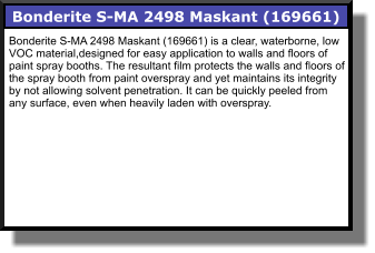 Bonderite S-MA 2498 Maskant (169661) Bonderite S-MA 2498 Maskant (169661) is a clear, waterborne, low VOC material,designed for easy application to walls and floors of paint spray booths. The resultant film protects the walls and floors of the spray booth from paint overspray and yet maintains its integrity by not allowing solvent penetration. It can be quickly peeled from any surface, even when heavily laden with overspray.