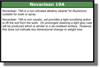 Novaclean 19A Novaclean  19A is a non silicated alkaline cleaner for Aluminium, suitable for soak or spray.  Novaclean  19A is non caustic, yet provides a light scrubbing action to lift the soil from the work.  On prolonged cleaning a light grey cast will be produced which is similar to a de-oxidised surface.  However, this does not indicate any dimensional change or weight loss.